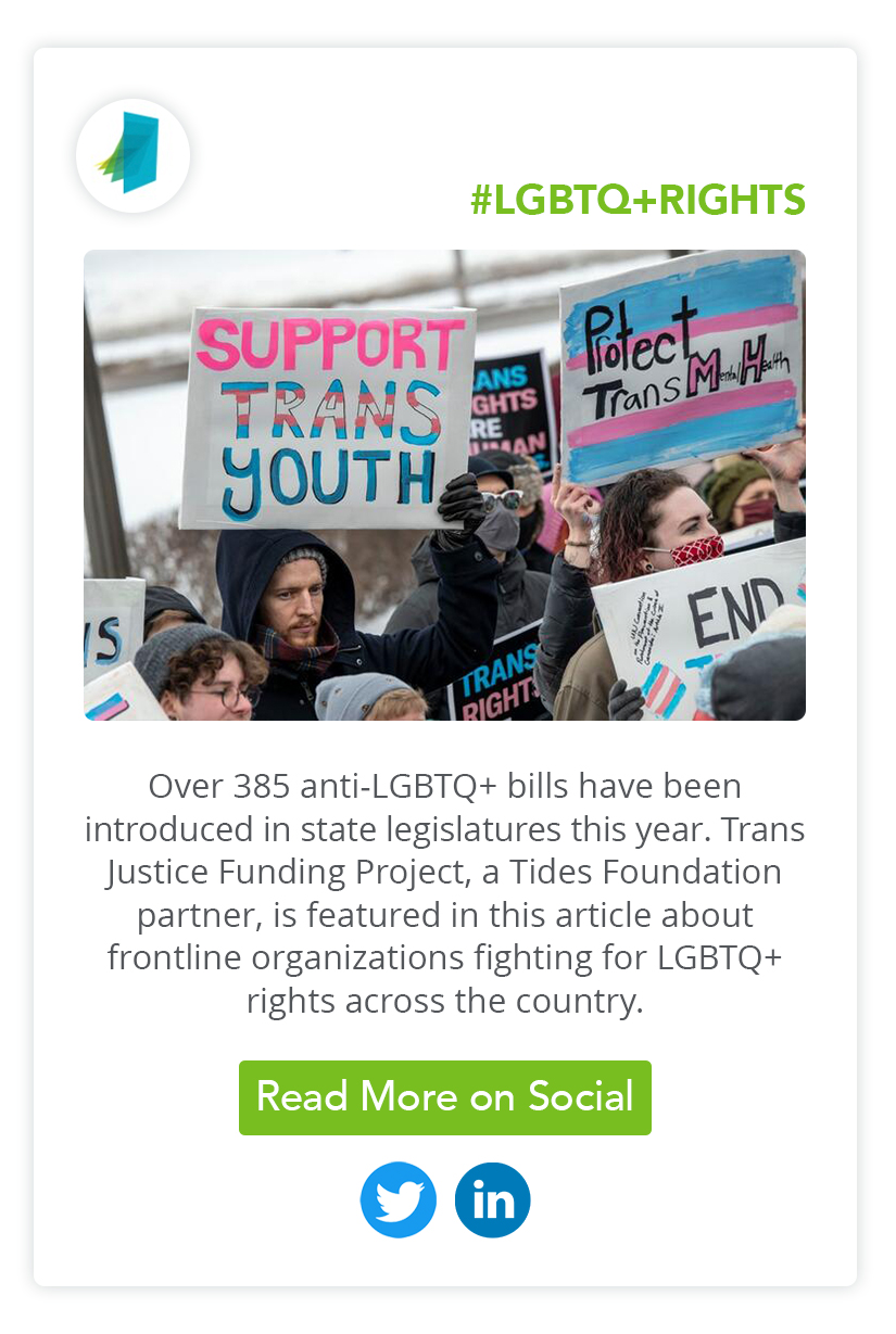 Over 385 anti-LGBTQ+ bills have been introduced in state legislatures this year. Trans Justice Funding Project, a Tides Foundation partner, is featured in this article about frontline organizations fighting for LGBTQ+ rights across the country. Click to Read More on Social.